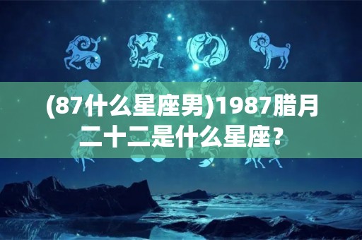 (87什么星座男)1987腊月二十二是什么星座？