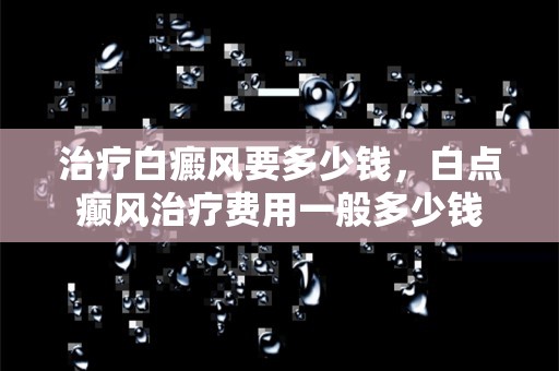 治疗白癜风要多少钱，白点癫风治疗费用一般多少钱