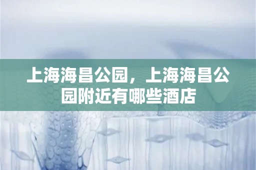 上海海昌公园，上海海昌公园附近有哪些酒店