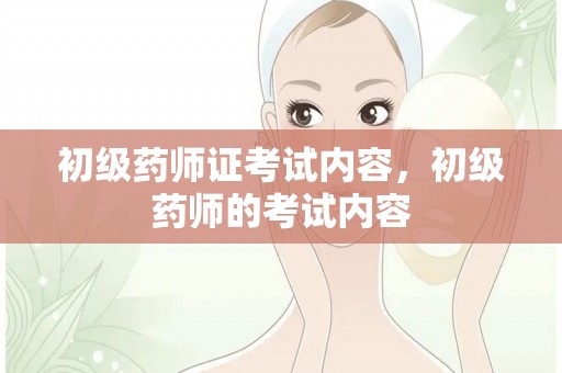 初级药师证考试内容，初级药师的考试内容