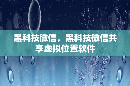 黑科技微信，黑科技微信共享虚拟位置软件