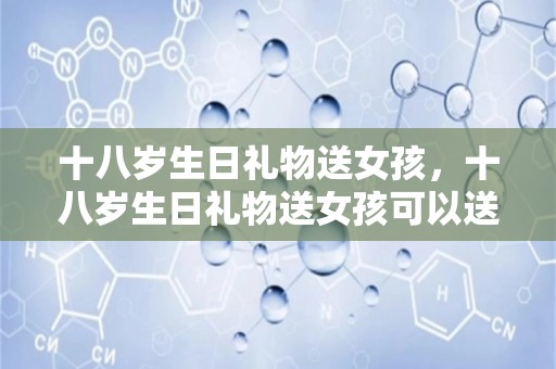 十八岁生日礼物送女孩，十八岁生日礼物送女孩可以送什么