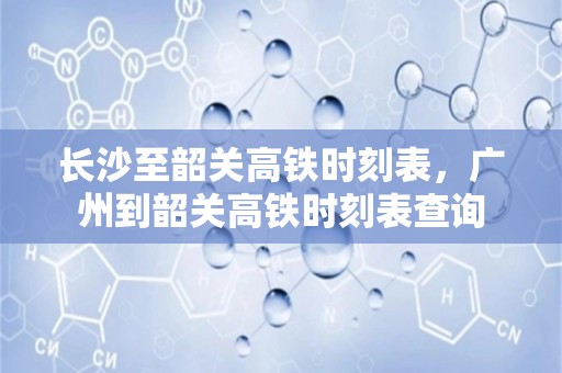 长沙至韶关高铁时刻表，广州到韶关高铁时刻表查询