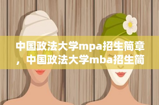 中国政法大学mpa招生简章，中国政法大学mba招生简章