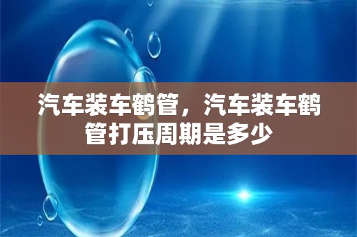 汽车装车鹤管，汽车装车鹤管打压周期是多少