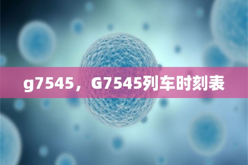 g7545，g7545列车时刻表