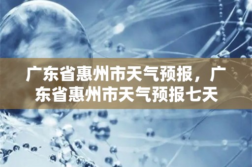 广东省惠州市天气预报，广东省惠州市天气预报七天