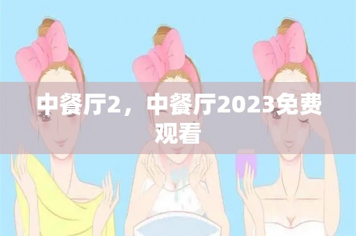 中餐厅2，中餐厅2023免费观看