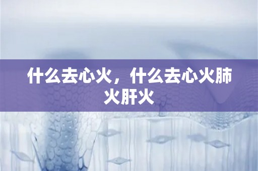 什么去心火，什么去心火肺火肝火