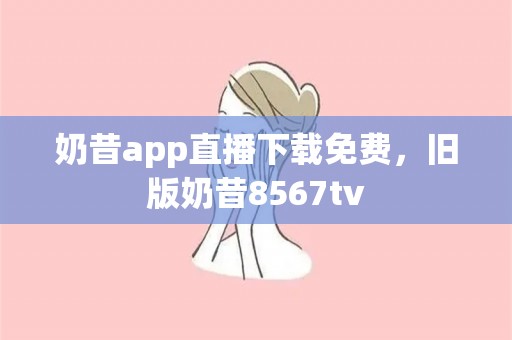 奶昔app直播下载免费，旧版奶昔8567tv