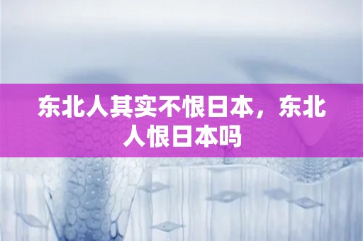 东北人其实不恨日本，东北人恨日本吗